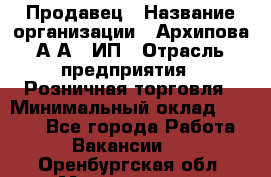 Продавец › Название организации ­ Архипова А.А., ИП › Отрасль предприятия ­ Розничная торговля › Минимальный оклад ­ 6 000 - Все города Работа » Вакансии   . Оренбургская обл.,Медногорск г.